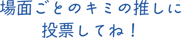 場面ごとのキミの推しに投票してね！