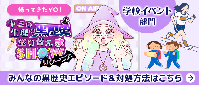 帰ってきたYO！キミの生理の黒歴史塗り替えまSHOWリターンズ 学校イベント部門 みんなの黒歴史エピソード&対処方法はこちら