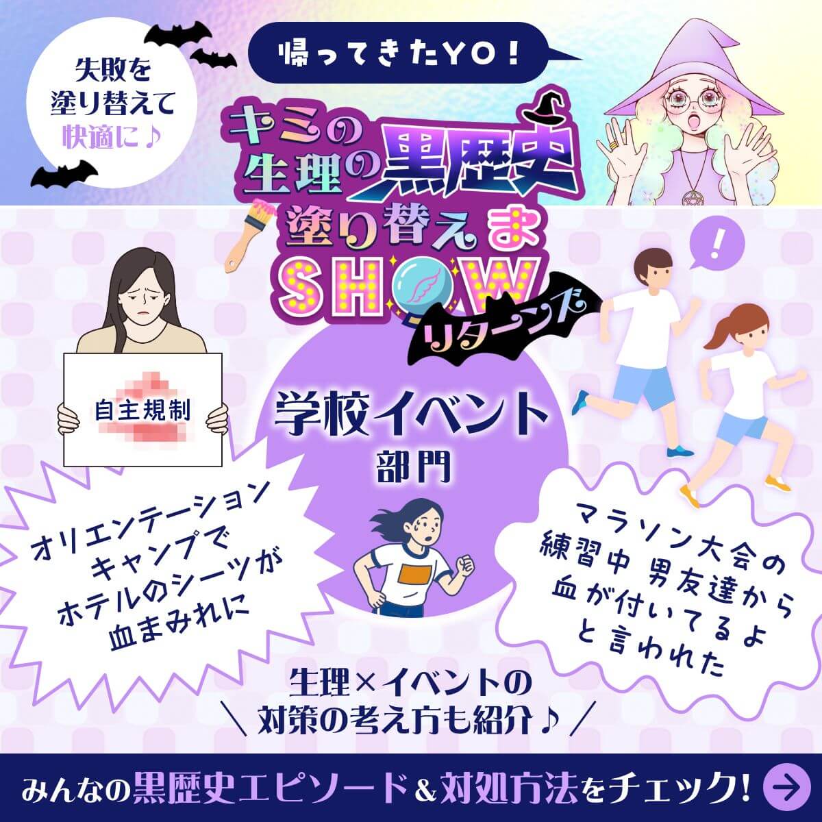 失敗を塗り替えて快適に♪ 帰ってきたYO！キミの生理の黒歴史塗り替えまSHOWリターンズ 学校イベント部門 オリエンテーションキャンプでホテルのシーツが血まみれに マラソン大会の練習中 男友達から血が付いているよと言われた 生理xイベントの対策の考え方も紹介♪ みんなの黒歴史エピソード&対処方法をチェック！