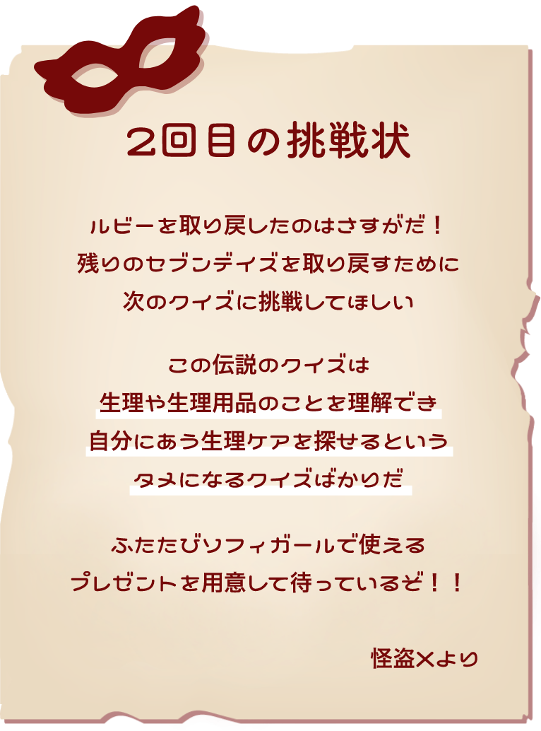 2回目の挑戦状 ルビーをとりもどしたのはさすがだ！残りのセブンデイズを取り戻すために次のクイズに挑戦してほしい この伝説のクイズは生理や生理用品のことを理解でき自分にあう生理ケアを探せるというタメになるクイズばかりだ ふたたびソフィーガールで使えるプレゼントを用意して待っているぞ！ 怪盗Xより