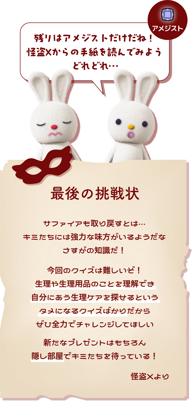 残りはアメジストだけだね！怪盗Xからの手紙を読んでみよう どれどれ…最後の挑戦状  サファイアも取り戻すとは… キミたちには協力な味方がいるようだな さすがの知識だ！ 今回のクイズは難しいぞ！ 生理や生理用品のことを理解でき自分にある生理ケアを探せるというタメになるクイズばかりだからぜひ全力でチャレンジしてほしい 新たなプレゼントはもちろん隠し部屋でキミたちを待っている！ 怪盗Xより