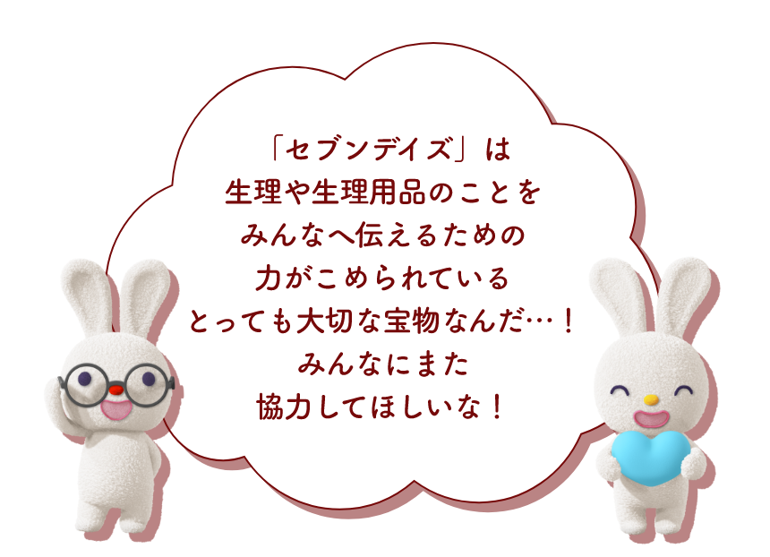 「セブンデイズ」は生理や生理用品のことをみんなへ伝えるための力がこめられているとっても大切な宝物なんだ・・・！みんなにまた協力してほしいね！